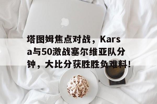 ayx 体育博彩网站塔图姆焦点对战，Karsa与50激战塞尔维亚队分钟，大比分获胜胜负难料！